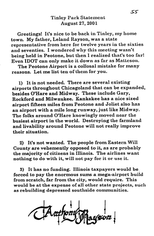 S5 nley Park Statement August 27, 2001 Greetings! It’s nice to be back in Tinley, my home town. My father, Leland Rayson, was a state representative from here for twelve years in the sixties and seventies. I wondercd why this meeting wasn’t being held in Peotone, but then I realized that’s too far! Even IDOT can only make it down as far as Mattcson. The Peotone Airport is a collosal mistake for many reasons. Let me list ten of them for you. 1) Itis not needed. There are several existing airports throughout Chicagoland that can be expanded, besides O’Hare and Midway. These include Gary, Rockford and Milwaukee. Kankakee has a nice sized airport fifteen miles from Peotone and Joliet also has an airport with a mile long runway, just like Midway. The folks around O’Hare knowingly moved near the busiest airport in the world. Destroying the farmland and livability around Peotone will not really improve their situation. 2) It’s not wanted. The people from Eastern Will County are vehemently opposed to it, as are probably the majority of citizens in Illinois. The airlines want nothing to do with it, will not pay for it or use it. 3) It has no funding. Illinois taxpayers would be forced to pay the enormous sums a mega-airport build from scratch, far from the city, would require. This would be at the expense of all other state projects, such as rebuilding depressed southside communities. | L